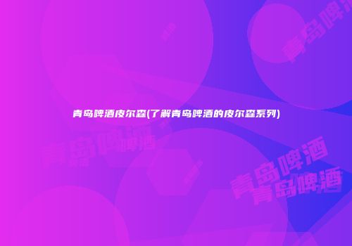 青岛啤酒皮尔森(了解青岛啤酒的皮尔森系列)