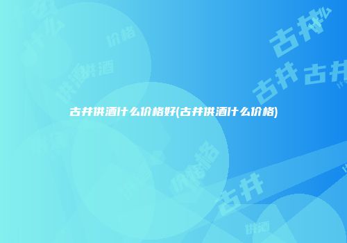 古井供酒什么价格好(古井供酒什么价格)