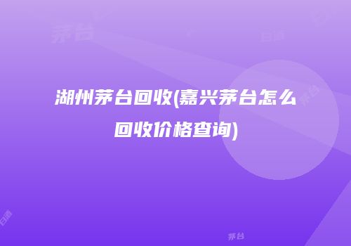 湖州茅台回收(嘉兴茅台怎么回收价格查询)