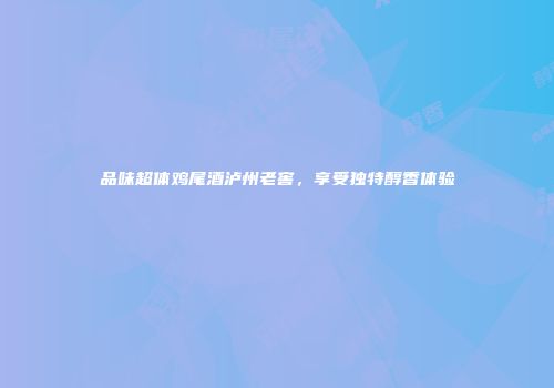 品味超体鸡尾酒泸州老窖，享受独特醇香体验