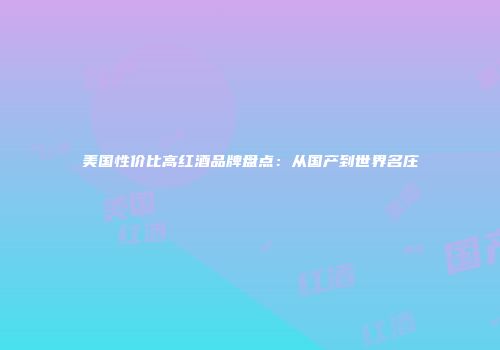美国性价比高红酒品牌盘点：从国产到世界名庄