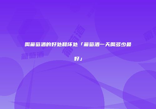 喝葡萄酒的好处和坏处「葡萄酒一天喝多少最好」