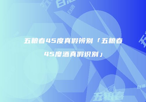 五粮春45度真假辨别「五粮春45度酒真假识别」