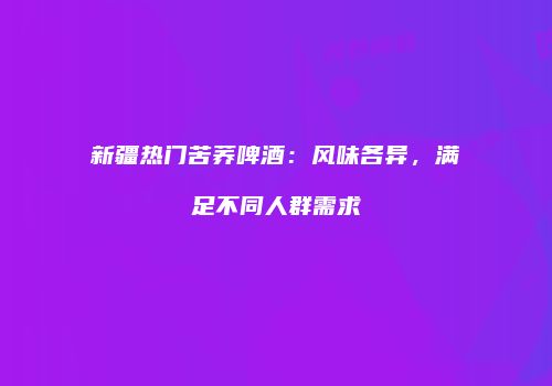 新疆热门苦荞啤酒：风味各异，满足不同人群需求