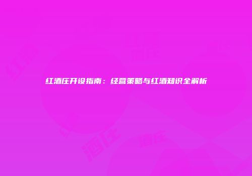 红酒庄开设指南：经营策略与红酒知识全解析
