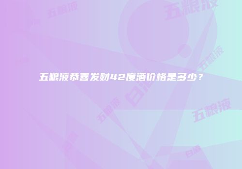 五粮液恭喜发财42度酒价格是多少？