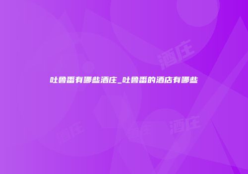 吐鲁番有哪些酒庄_吐鲁番的酒店有哪些