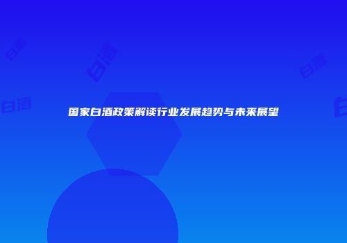 国家白酒政策解读行业发展趋势与未来展望