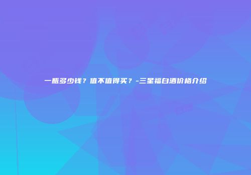 一瓶多少钱？值不值得买？-三星福白酒价格介绍