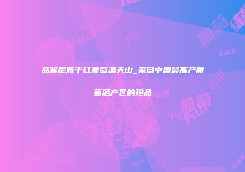 品鉴尼雅干红葡萄酒天山_来自中国最高产葡萄酒产区的珍品
