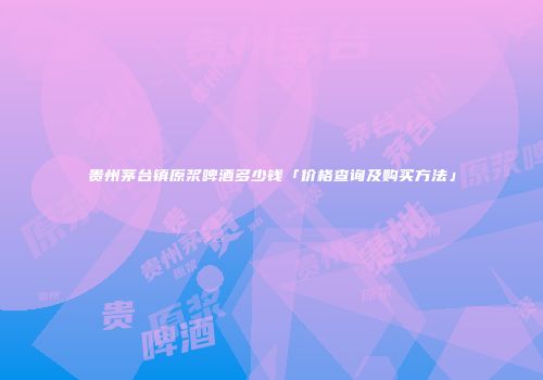 贵州茅台镇原浆啤酒多少钱「价格查询及购买方法」