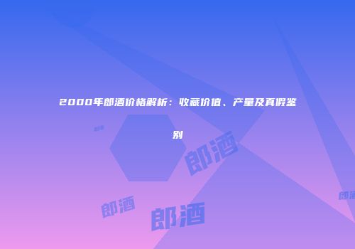 2000年郎酒价格解析：收藏价值、产量及真假鉴别