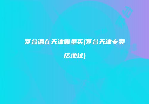 茅台酒在天津哪里买(茅台天津专卖店地址)