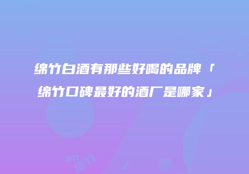 绵竹白酒有那些好喝的品牌「绵竹口碑最好的酒厂是哪家」