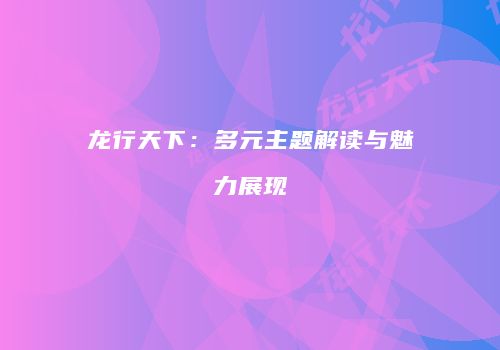龙行天下：多元主题解读与魅力展现