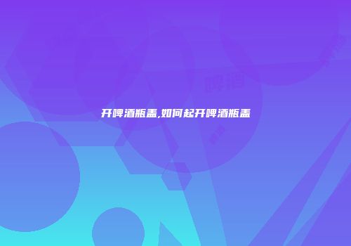 开啤酒瓶盖,如何起开啤酒瓶盖