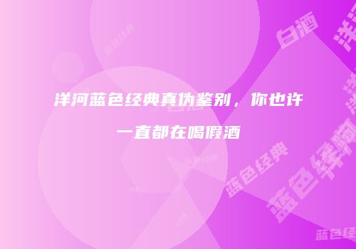 洋河蓝色经典真伪鉴别，你也许一直都在喝假酒