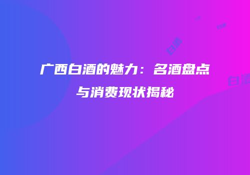 广西白酒的魅力：名酒盘点与消费现状揭秘