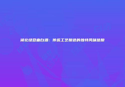 湖北绿豆曲白酒：传统工艺酿造的独特风味佳酿