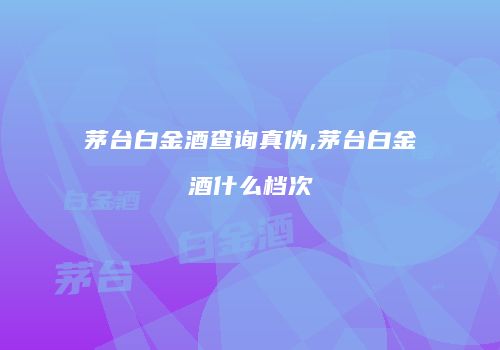 茅台白金酒查询真伪,茅台白金酒什么档次