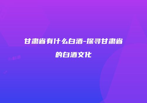 甘肃省有什么白酒-探寻甘肃省的白酒文化