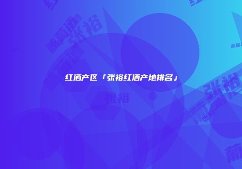 红酒产区「张裕红酒产地排名」