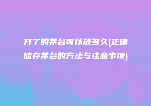 开了的茅台可以放多久(正确储存茅台的方法与注意事项)