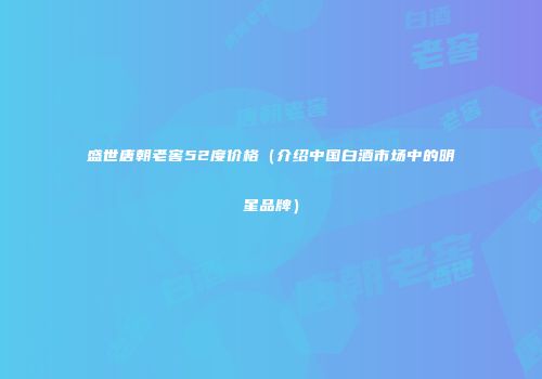 盛世唐朝老窖52度价格（介绍中国白酒市场中的明星品牌）
