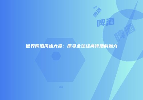 世界啤酒风格大赏：探寻全球经典啤酒的魅力