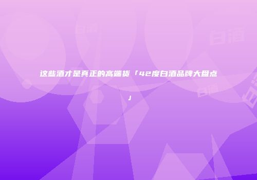 这些酒才是真正的高端货「42度白酒品牌大盘点」