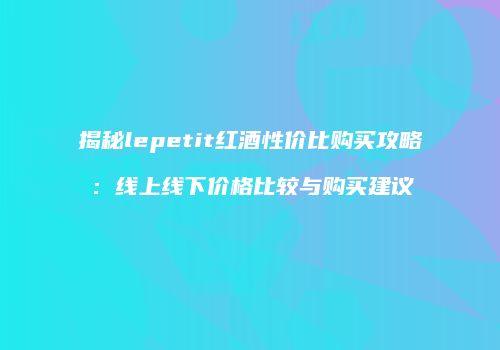 揭秘lepetit红酒性价比购买攻略：线上线下价格比较与购买建议