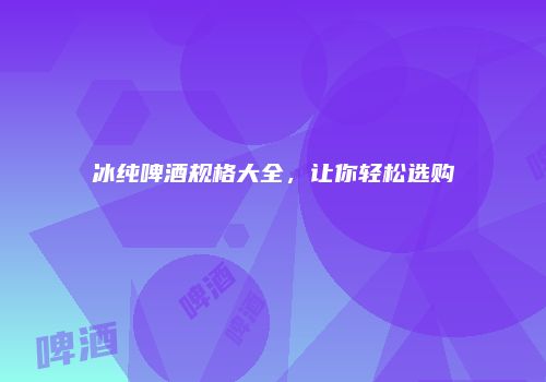 冰纯啤酒规格大全，让你轻松选购