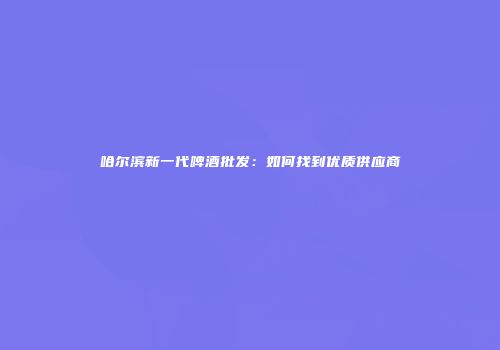 哈尔滨新一代啤酒批发：如何找到优质供应商