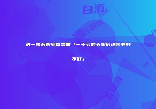送一箱五粮液算贵重「一千多的五粮液送领导好不好」