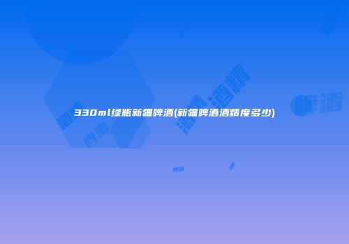 330ml绿瓶新疆啤酒(新疆啤酒酒精度多少)