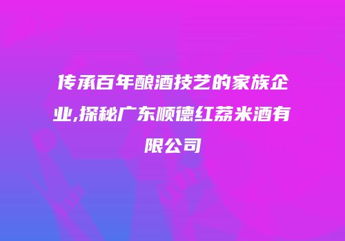 传承百年酿酒技艺的家族企业,探秘广东顺德红荔米酒有限公司