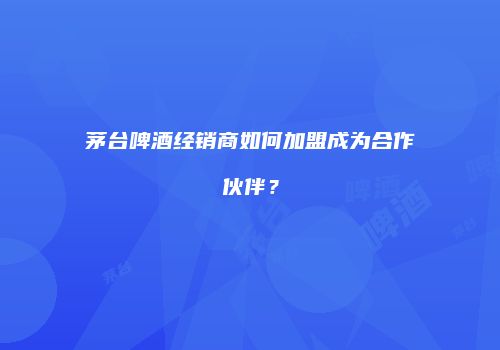 茅台啤酒经销商如何加盟成为合作伙伴？