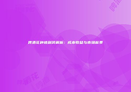 啤酒花种植利润解析：成本收益与市场前景
