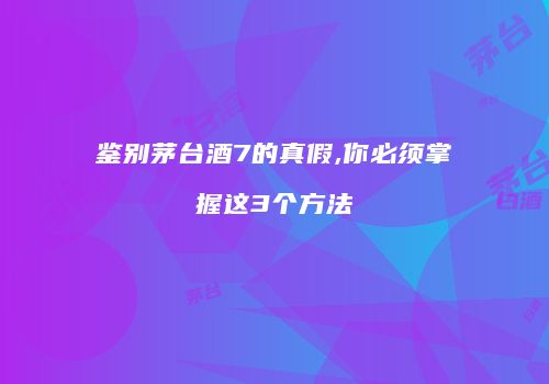 鉴别茅台酒7的真假,你必须掌握这3个方法
