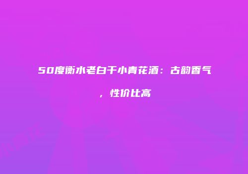 50度衡水老白干小青花酒：古韵香气，性价比高