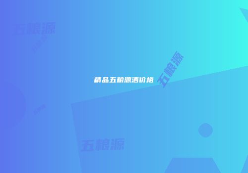 精品五粮源酒价格