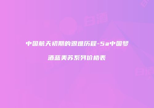 中国航天初期的艰难历程-5a中国梦酒蓝美苏系列价格表