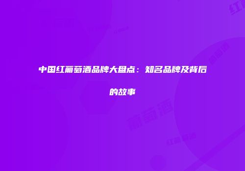 中国红葡萄酒品牌大盘点：知名品牌及背后的故事