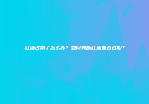 红酒过期了怎么办？如何判断红酒是否过期？