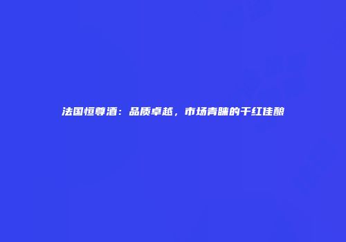 法国恒尊酒：品质卓越，市场青睐的干红佳酿