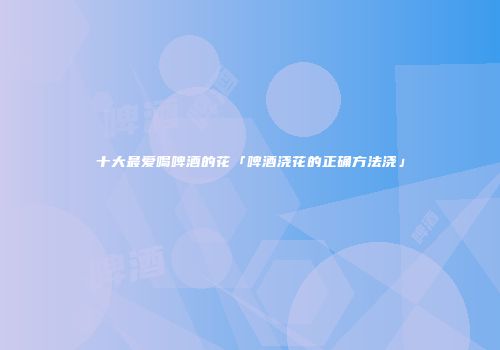 十大最爱喝啤酒的花「啤酒浇花的正确方法浇」