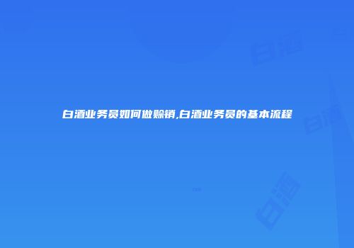 白酒业务员如何做赊销,白酒业务员的基本流程