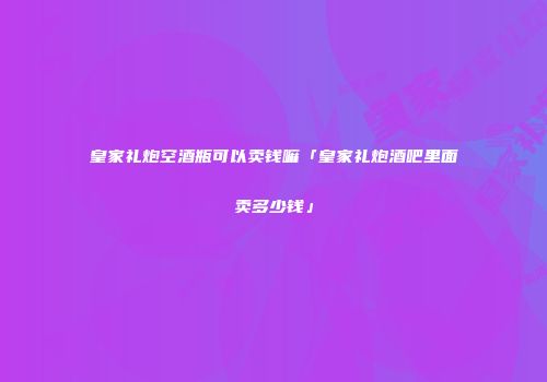 皇家礼炮空酒瓶可以卖钱嘛「皇家礼炮酒吧里面卖多少钱」