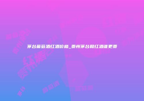茅台葡萄酒红酒价格_贵州茅台和红酒谁更贵