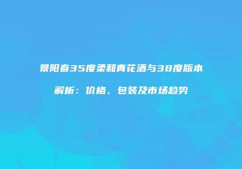 景阳春35度柔和青花酒与38度版本解析：价格、包装及市场趋势